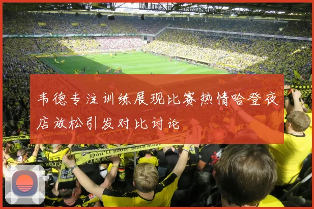 韦德专注训练展现比赛热情哈登夜店放松引发对比讨论