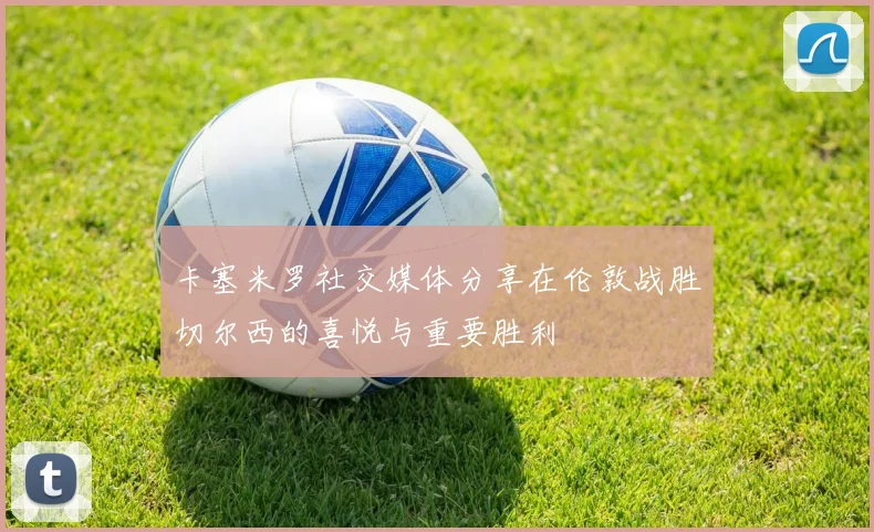 卡塞米罗社交媒体分享在伦敦战胜切尔西的喜悦与重要胜利