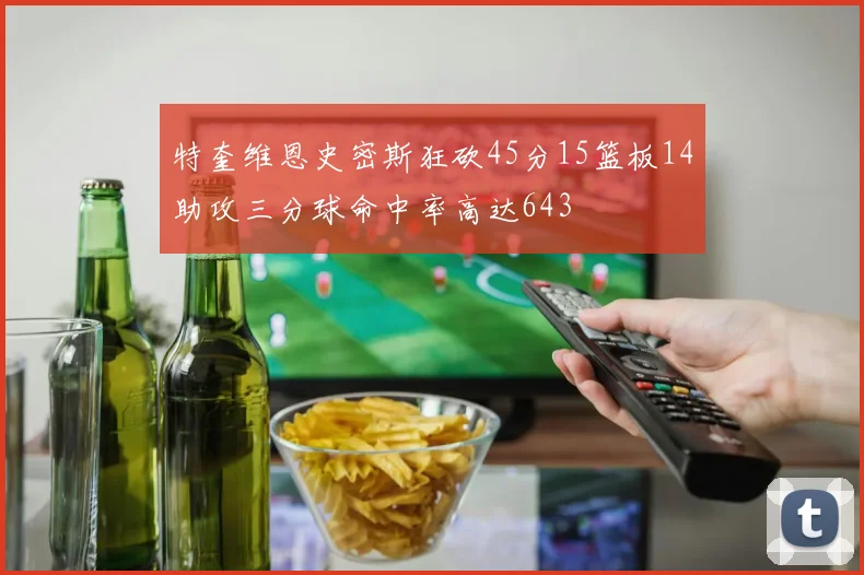 特奎维恩史密斯狂砍45分15篮板14助攻三分球命中率高达643