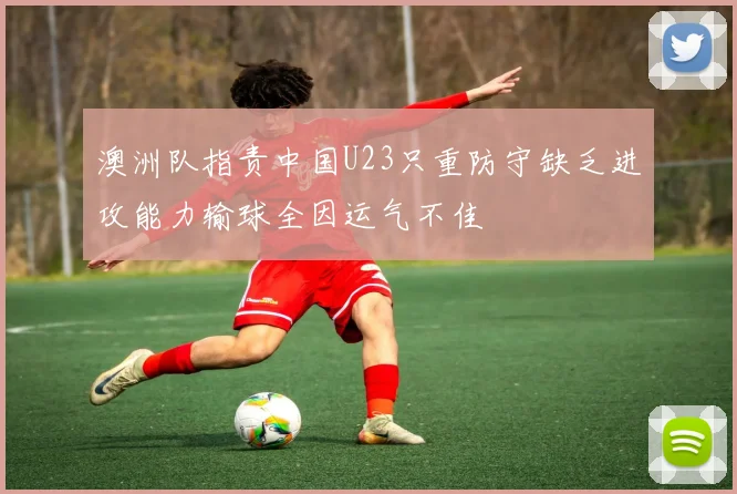 澳洲队指责中国U23只重防守缺乏进攻能力输球全因运气不佳
