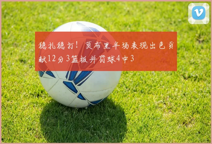 稳扎稳打！莫布里半场表现出色贡献12分3篮板并罚球4中3