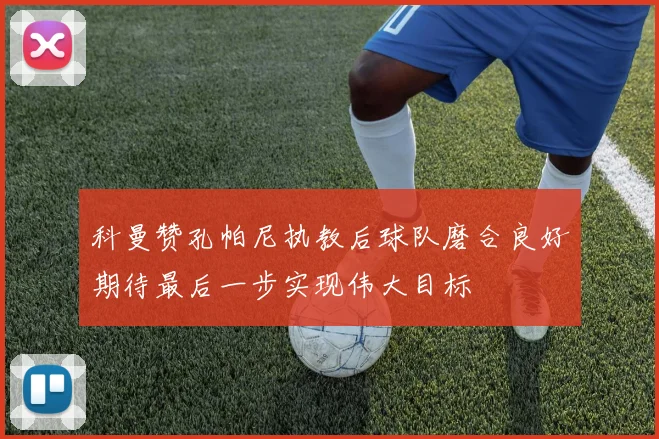 科曼赞孔帕尼执教后球队磨合良好期待最后一步实现伟大目标