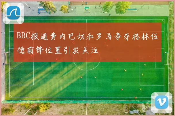 BBC报道费内巴切和罗马争夺格林伍德前锋位置引发关注