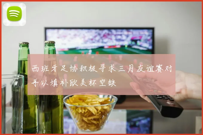 西班牙足协积极寻求三月友谊赛对手以填补欧美杯空缺
