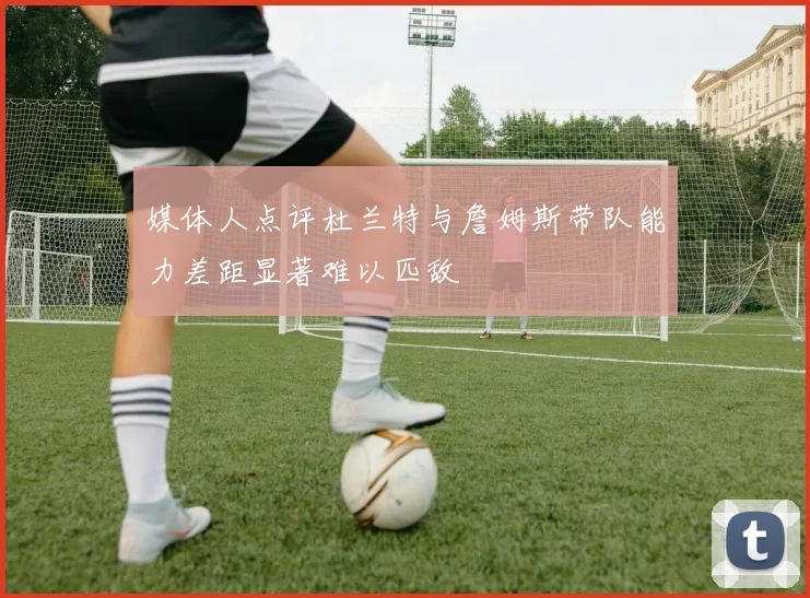 媒体人点评杜兰特与詹姆斯带队能力差距显著难以匹敌