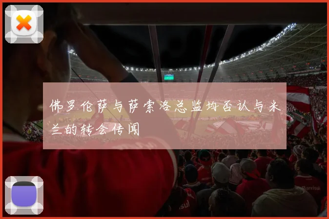 佛罗伦萨与萨索洛总监均否认与米兰的转会传闻