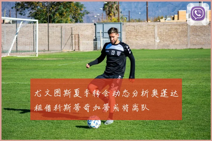 尤文图斯夏季转会动态分析奥蓬达租借科斯蒂奇加蒂或将离队