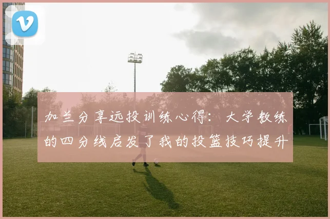 加兰分享远投训练心得：大学教练的四分线启发了我的投篮技巧提升之路