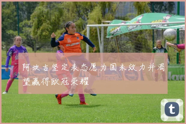 阿坎吉坚定表态愿为国米效力并渴望赢得欧冠荣耀