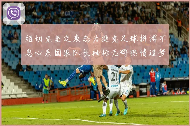 绍切克坚定表态为捷克足球拼搏不息心系国家队长袖标无碍热情追梦