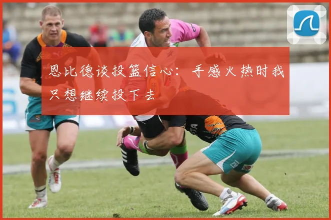 恩比德谈投篮信心：手感火热时我只想继续投下去