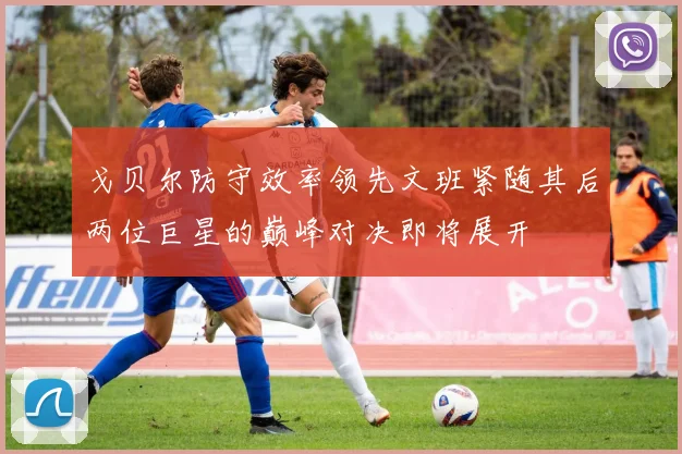 戈贝尔防守效率领先文班紧随其后两位巨星的巅峰对决即将展开