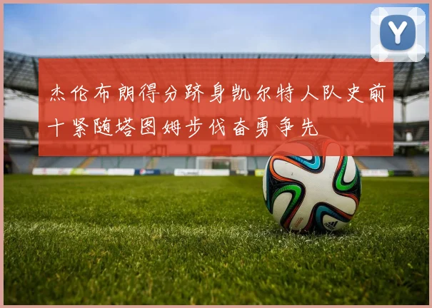 杰伦布朗得分跻身凯尔特人队史前十紧随塔图姆步伐奋勇争先
