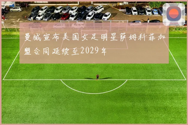 曼城宣布美国女足明星萨姆科菲加盟合同延续至2029年