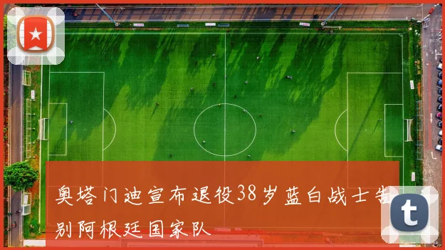 奥塔门迪宣布退役38岁蓝白战士告别阿根廷国家队