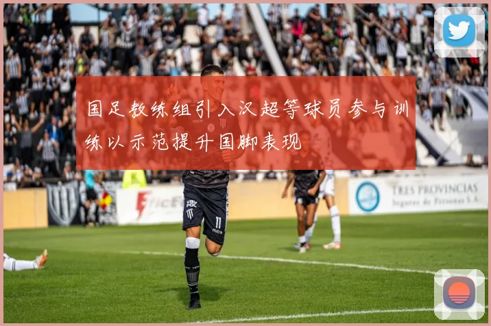 国足教练组引入汉超等球员参与训练以示范提升国脚表现