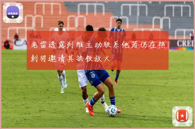 老雷透露列维主动联系他若仍在热刺将邀请其执教救火