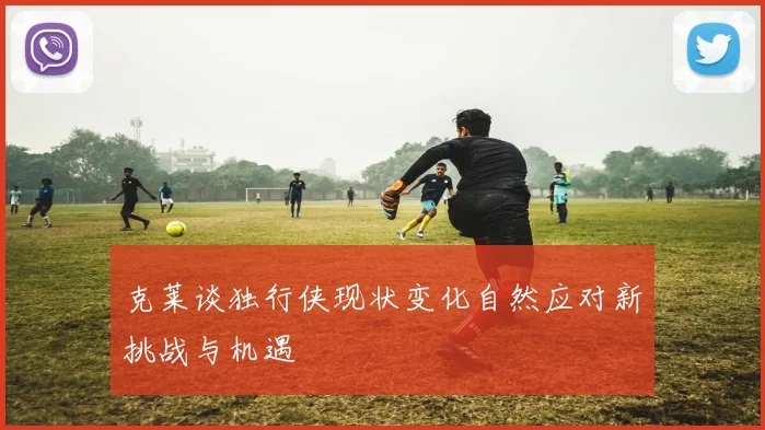 克莱谈独行侠现状变化自然应对新挑战与机遇