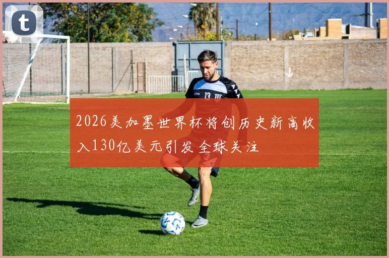 2026美加墨世界杯将创历史新高收入130亿美元引发全球关注