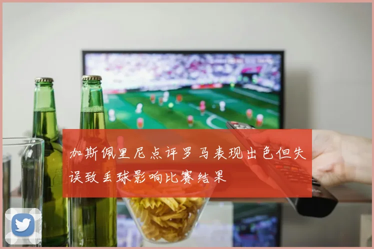 加斯佩里尼点评罗马表现出色但失误致丢球影响比赛结果
