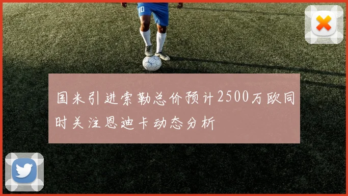 国米引进索勒总价预计2500万欧同时关注恩迪卡动态分析