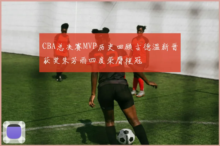 CBA总决赛MVP历史回顾古德温新晋获奖朱芳雨四度荣膺桂冠