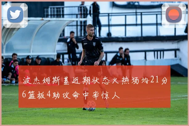 波杰姆斯基近期状态火热场均21分6篮板4助攻命中率惊人