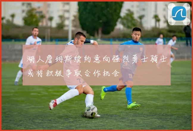 湖人詹姆斯续约意向强烈勇士骑士或将积极争取合作机会