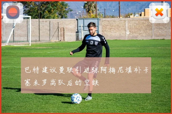 巴特建议曼联引进琼阿梅尼填补卡塞米罗离队后的空缺