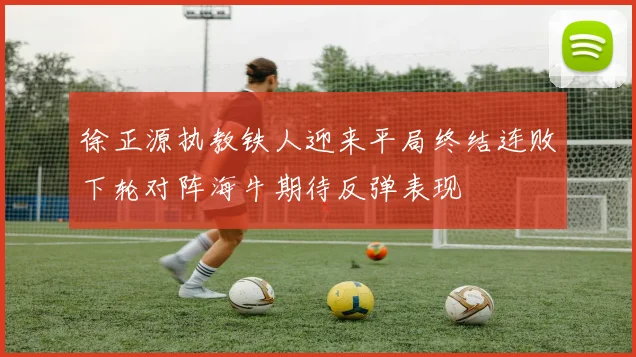 徐正源执教铁人迎来平局终结连败下轮对阵海牛期待反弹表现