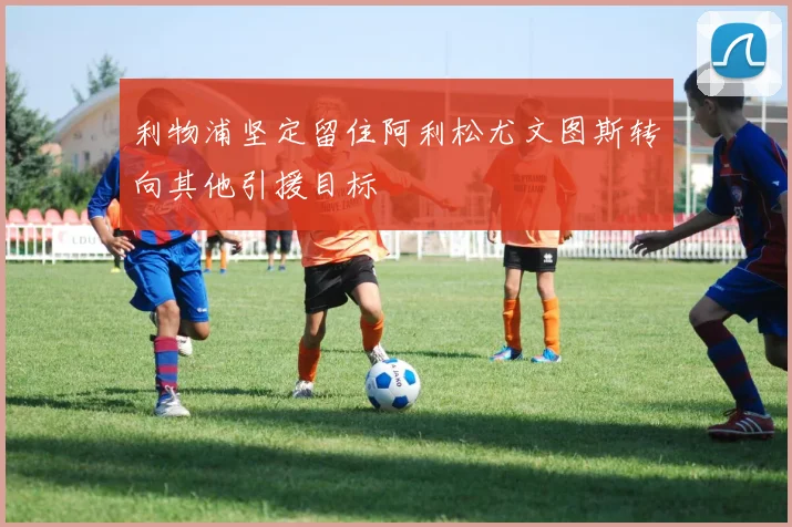 利物浦坚定留住阿利松尤文图斯转向其他引援目标