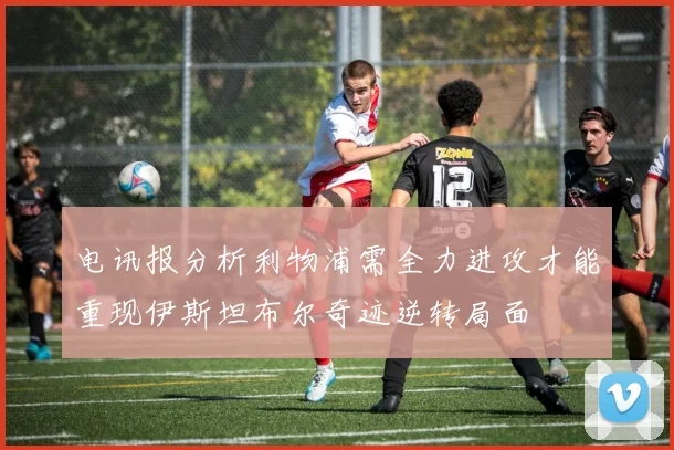 电讯报分析利物浦需全力进攻才能重现伊斯坦布尔奇迹逆转局面