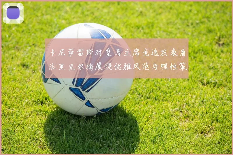 卡尼萨雷斯对皇马主席竞选发表看法里克尔梅展现优雅风范与理性策略