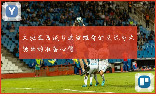 文班亚马谈与波波维奇的交流与大场面的准备心得
