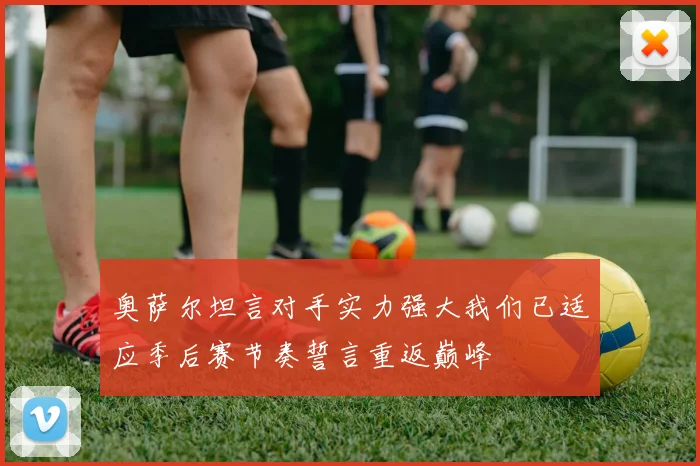 奥萨尔坦言对手实力强大我们已适应季后赛节奏誓言重返巅峰